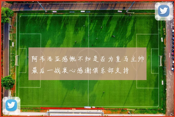 阿韦洛亚感慨不知是否为皇马主帅最后一战衷心感谢俱乐部支持