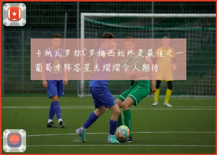 卡纳瓦罗称C罗梅西始终是最佳之一葡萄牙阵容星光熠熠令人期待