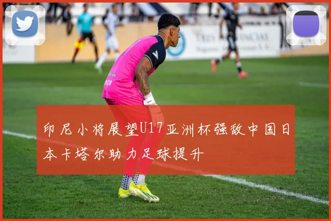 印尼小将展望U17亚洲杯强敌中国日本卡塔尔助力足球提升