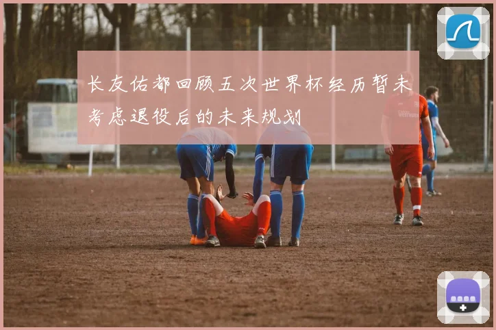 长友佑都回顾五次世界杯经历暂未考虑退役后的未来规划