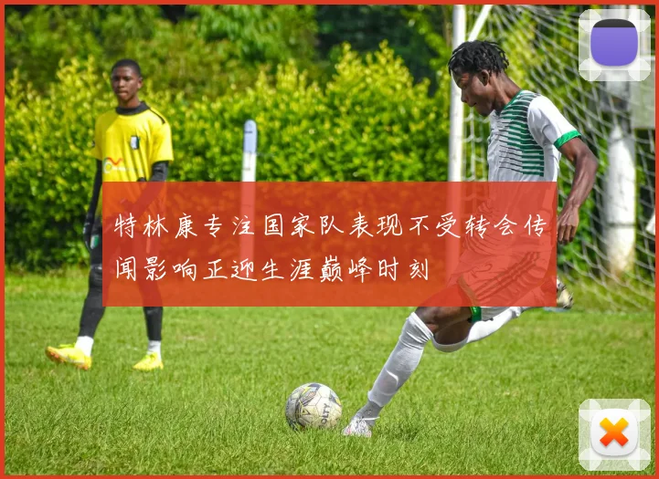 特林康专注国家队表现不受转会传闻影响正迎生涯巅峰时刻