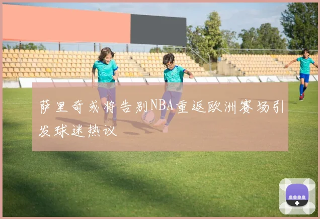 萨里奇或将告别NBA重返欧洲赛场引发球迷热议