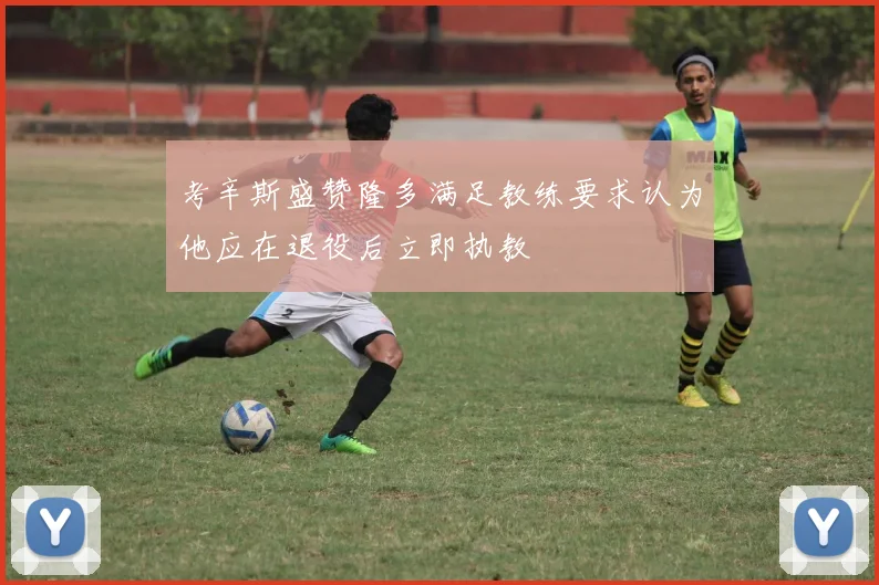 考辛斯盛赞隆多满足教练要求认为他应在退役后立即执教