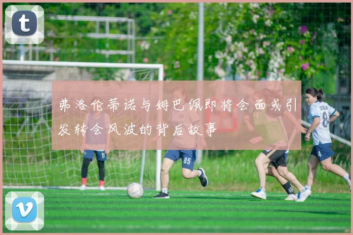 弗洛伦蒂诺与姆巴佩即将会面或引发转会风波的背后故事