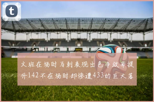 文班在场时马刺表现出色净效率提升142不在场时却惨遭433的巨大落差