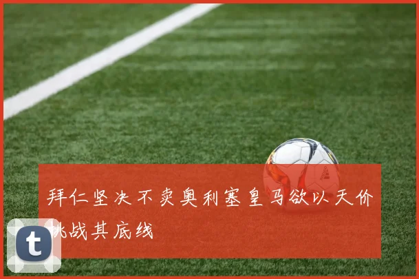 拜仁坚决不卖奥利塞皇马欲以天价挑战其底线
