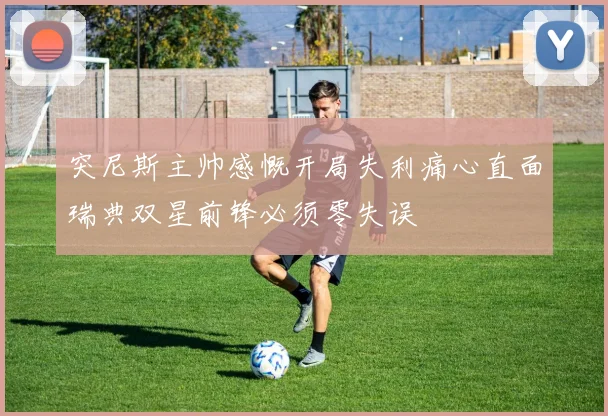 突尼斯主帅感慨开局失利痛心直面瑞典双星前锋必须零失误