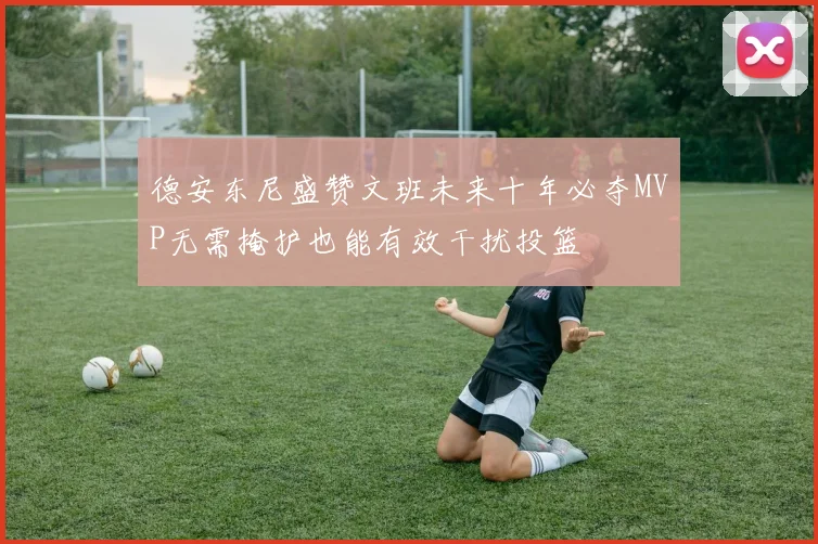 德安东尼盛赞文班未来十年必夺MVP无需掩护也能有效干扰投篮