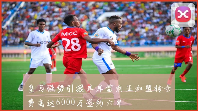 皇马强势引援库库雷利亚加盟转会费高达6000万签约六年