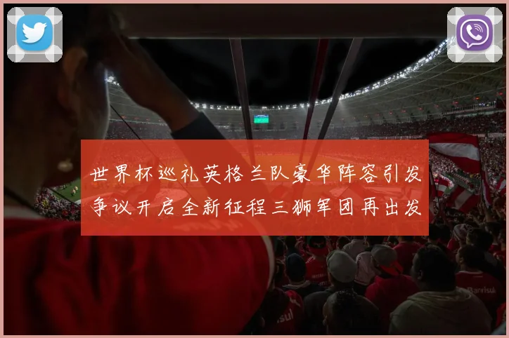 世界杯巡礼英格兰队豪华阵容引发争议开启全新征程三狮军团再出发
