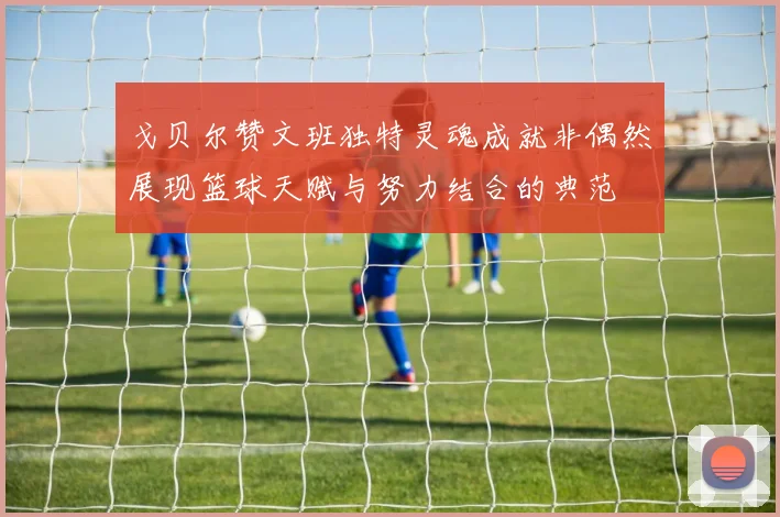 戈贝尔赞文班独特灵魂成就非偶然展现篮球天赋与努力结合的典范