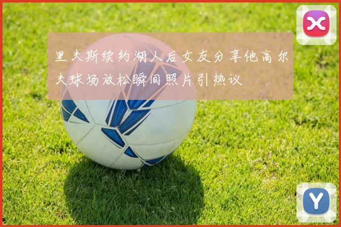 里夫斯续约湖人后女友分享他高尔夫球场放松瞬间照片引热议