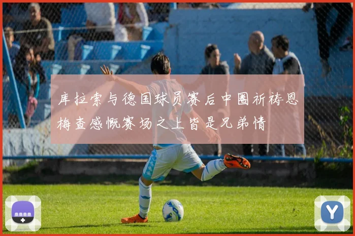 库拉索与德国球员赛后中圈祈祷恩梅查感慨赛场之上皆是兄弟情