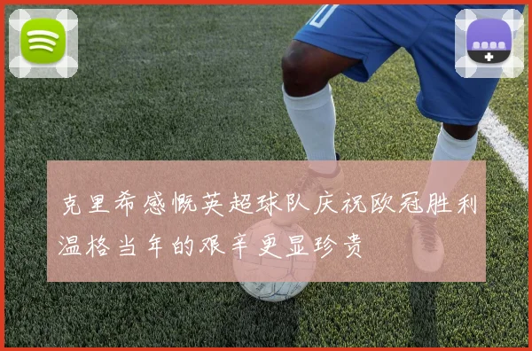 克里希感慨英超球队庆祝欧冠胜利温格当年的艰辛更显珍贵