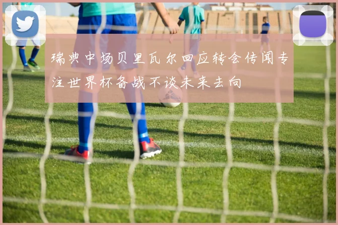 瑞典中场贝里瓦尔回应转会传闻专注世界杯备战不谈未来去向