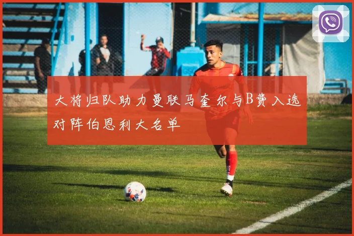 大将归队助力曼联马奎尔与B费入选对阵伯恩利大名单