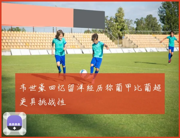 韦世豪回忆留洋经历称葡甲比葡超更具挑战性