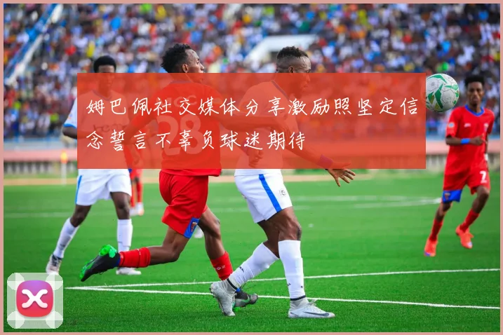 姆巴佩社交媒体分享激励照坚定信念誓言不辜负球迷期待